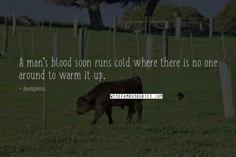 Anonymous Quotes: A man's blood soon runs cold where there is no one around to warm it up.