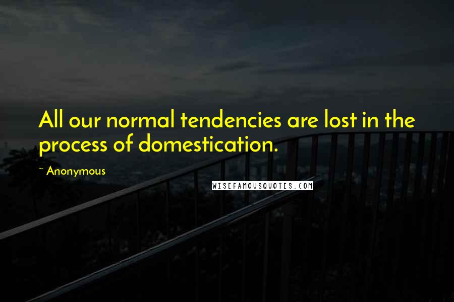 Anonymous Quotes: All our normal tendencies are lost in the process of domestication.