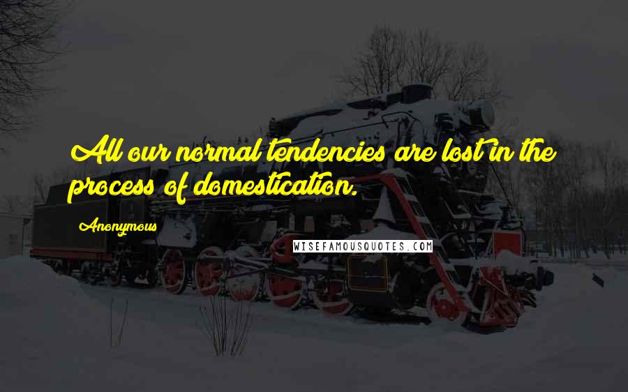 Anonymous Quotes: All our normal tendencies are lost in the process of domestication.