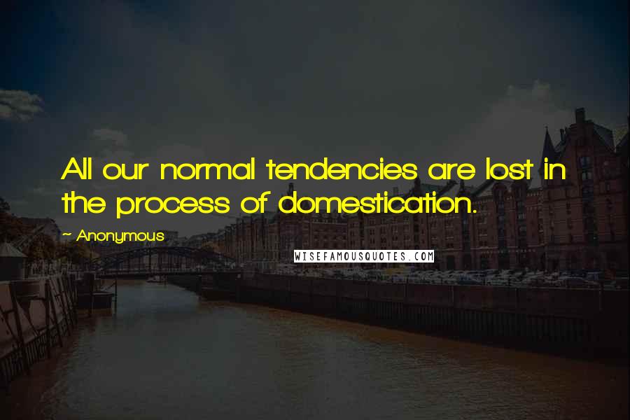 Anonymous Quotes: All our normal tendencies are lost in the process of domestication.