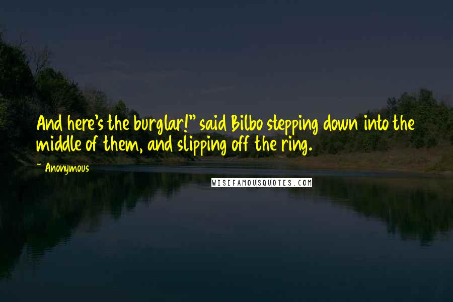 Anonymous Quotes: And here's the burglar!" said Bilbo stepping down into the middle of them, and slipping off the ring.