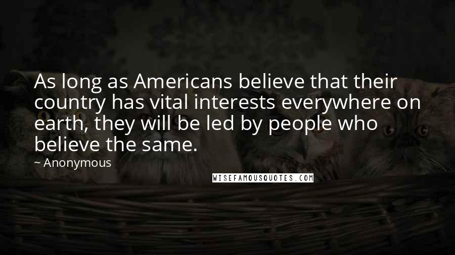 Anonymous Quotes: As long as Americans believe that their country has vital interests everywhere on earth, they will be led by people who believe the same.