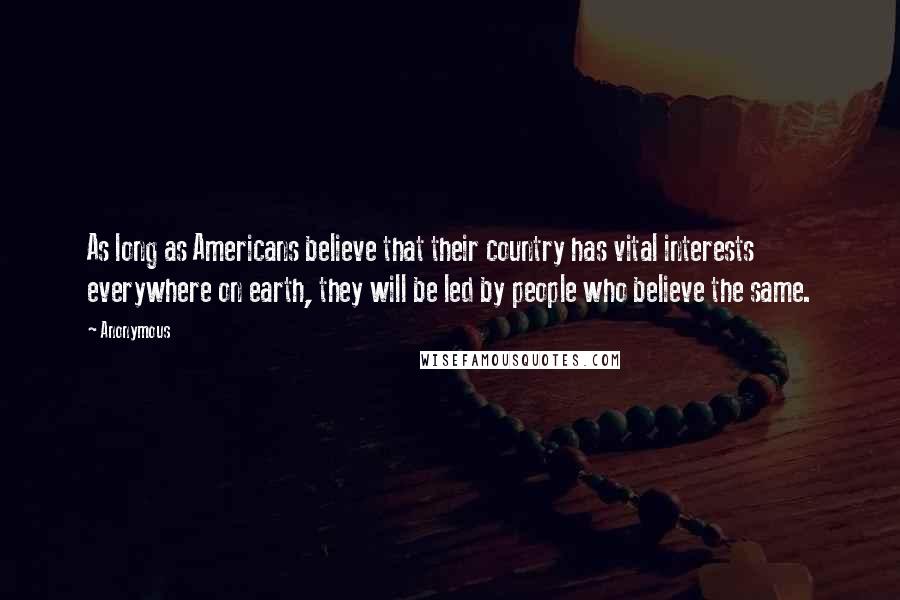 Anonymous Quotes: As long as Americans believe that their country has vital interests everywhere on earth, they will be led by people who believe the same.