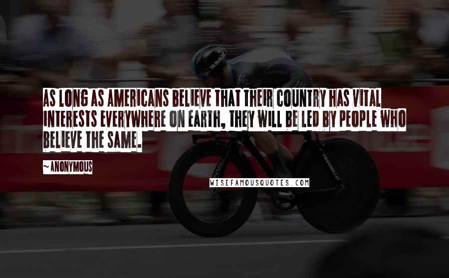 Anonymous Quotes: As long as Americans believe that their country has vital interests everywhere on earth, they will be led by people who believe the same.