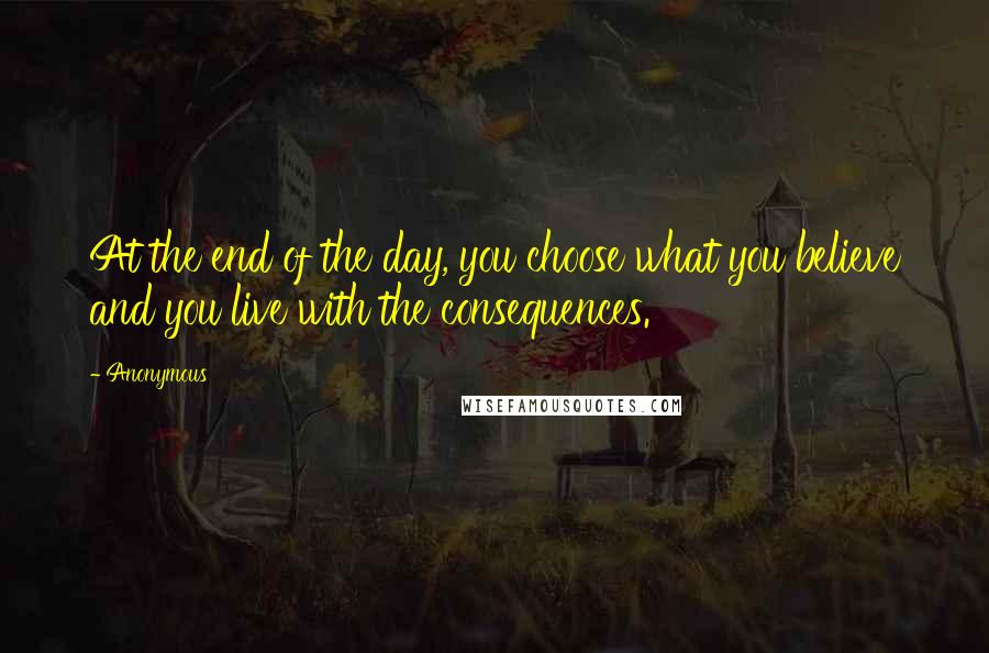 Anonymous Quotes: At the end of the day, you choose what you believe and you live with the consequences.