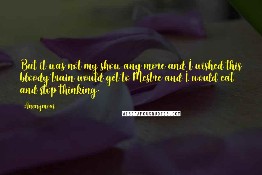 Anonymous Quotes: But it was not my show any more and I wished this bloody train would get to Mestre and I would eat and stop thinking.