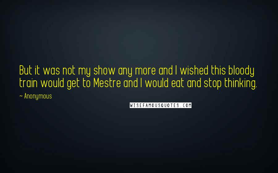 Anonymous Quotes: But it was not my show any more and I wished this bloody train would get to Mestre and I would eat and stop thinking.