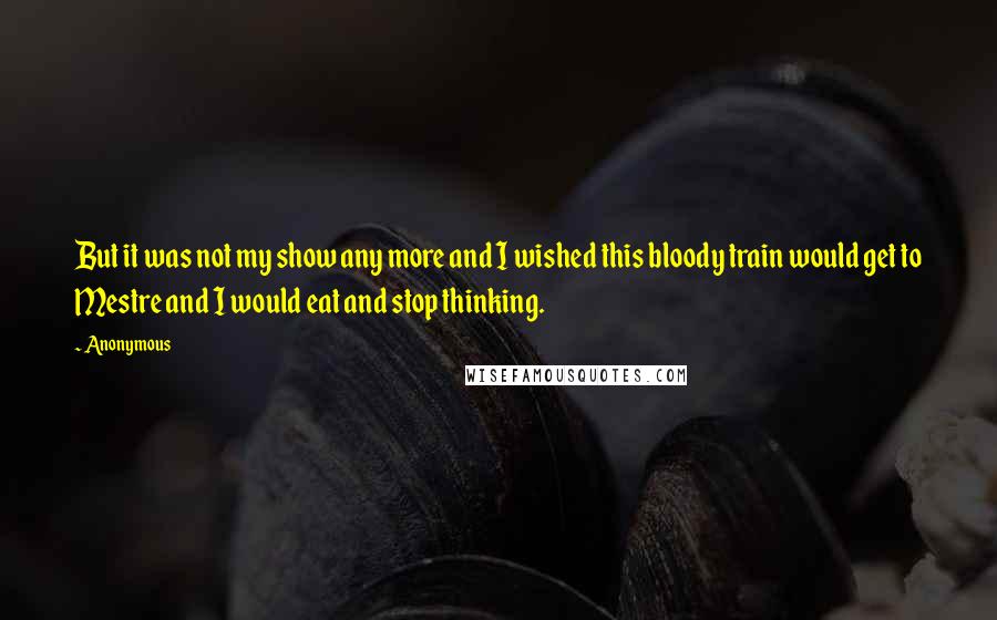 Anonymous Quotes: But it was not my show any more and I wished this bloody train would get to Mestre and I would eat and stop thinking.