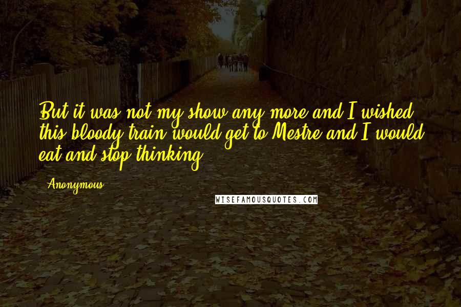 Anonymous Quotes: But it was not my show any more and I wished this bloody train would get to Mestre and I would eat and stop thinking.