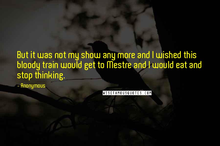 Anonymous Quotes: But it was not my show any more and I wished this bloody train would get to Mestre and I would eat and stop thinking.