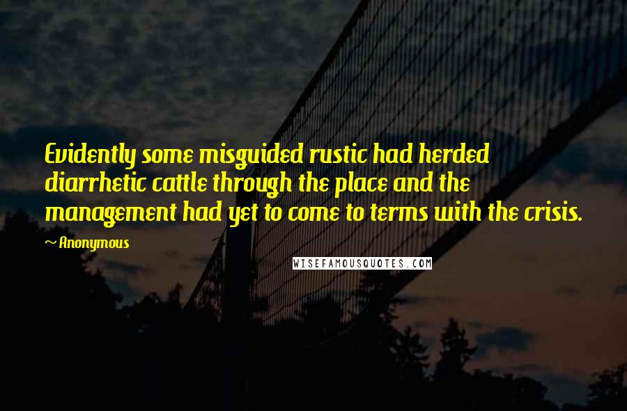 Anonymous Quotes: Evidently some misguided rustic had herded diarrhetic cattle through the place and the management had yet to come to terms with the crisis.