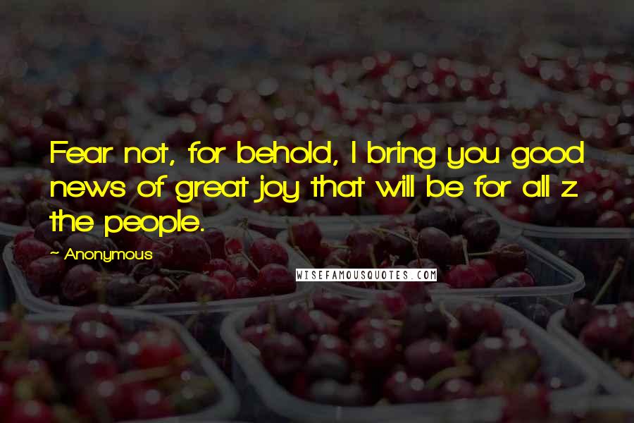 Anonymous Quotes: Fear not, for behold, I bring you good news of great joy that will be for all z the people.