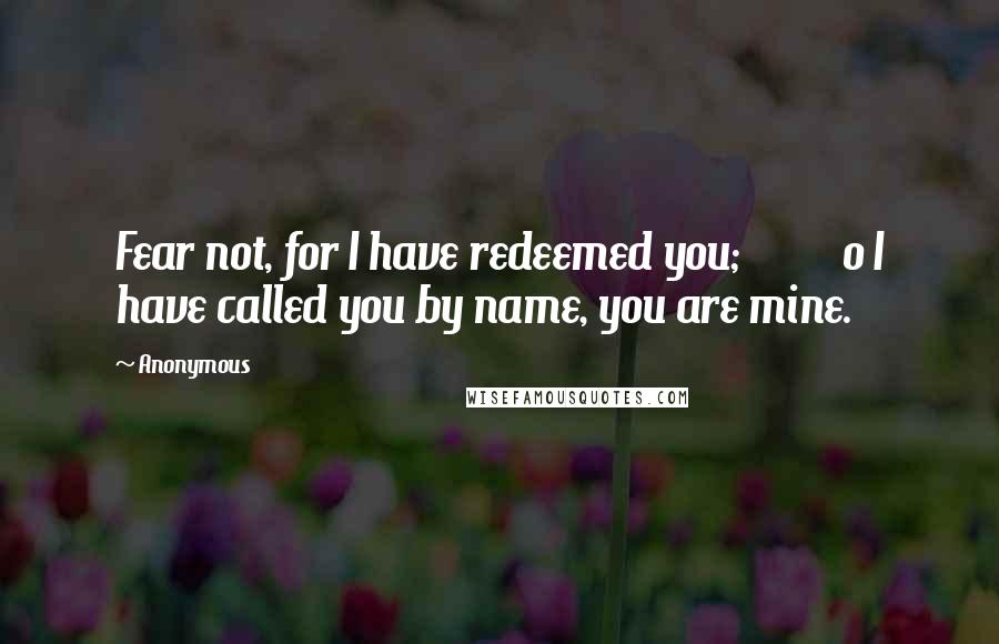 Anonymous Quotes: Fear not, for I have redeemed you;          o I have called you by name, you are mine.