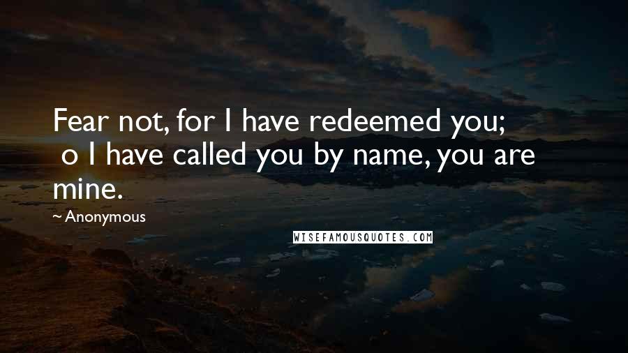 Anonymous Quotes: Fear not, for I have redeemed you;          o I have called you by name, you are mine.