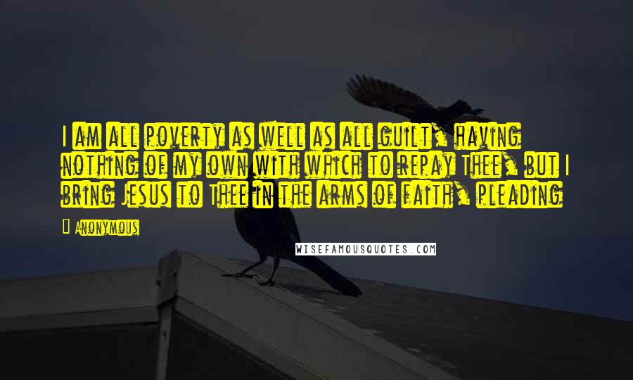 Anonymous Quotes: I am all poverty as well as all guilt, having nothing of my own with which to repay Thee, but I bring Jesus to Thee in the arms of faith, pleading