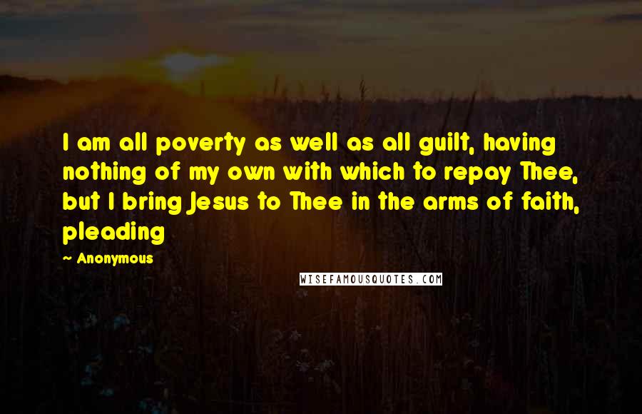 Anonymous Quotes: I am all poverty as well as all guilt, having nothing of my own with which to repay Thee, but I bring Jesus to Thee in the arms of faith, pleading