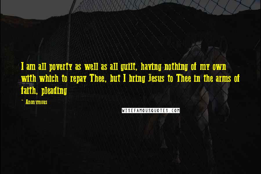 Anonymous Quotes: I am all poverty as well as all guilt, having nothing of my own with which to repay Thee, but I bring Jesus to Thee in the arms of faith, pleading