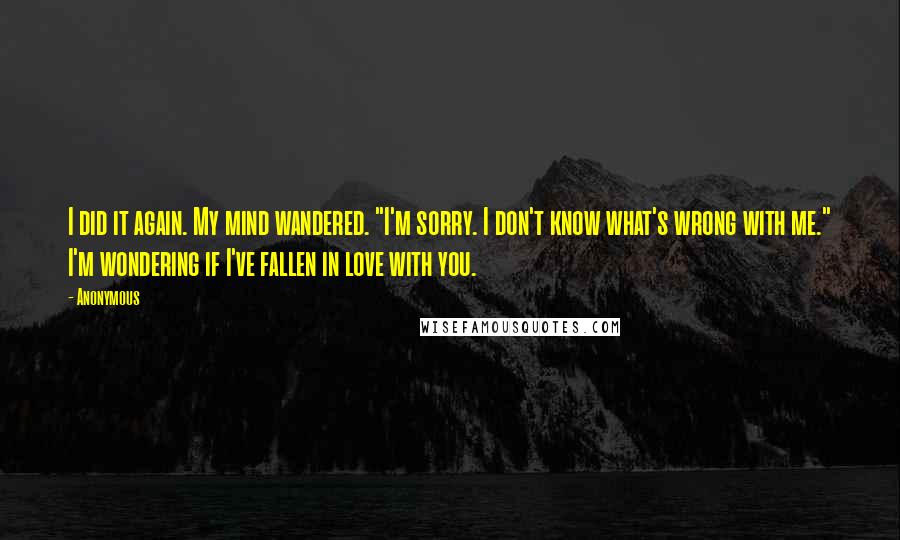 Anonymous Quotes: I did it again. My mind wandered. "I'm sorry. I don't know what's wrong with me." I'm wondering if I've fallen in love with you.