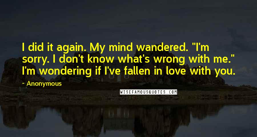 Anonymous Quotes: I did it again. My mind wandered. "I'm sorry. I don't know what's wrong with me." I'm wondering if I've fallen in love with you.