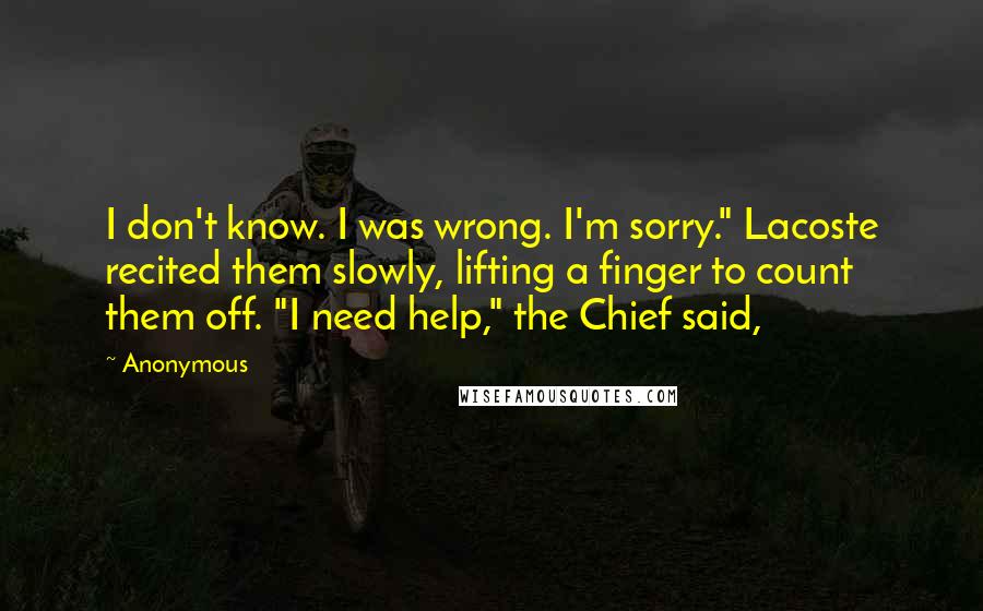 Anonymous Quotes: I don't know. I was wrong. I'm sorry." Lacoste recited them slowly, lifting a finger to count them off. "I need help," the Chief said,