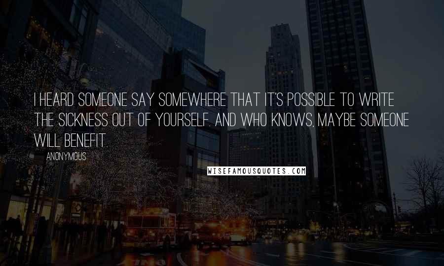 Anonymous Quotes: I heard someone say somewhere that it's possible to write the sickness out of yourself. And who knows, maybe someone will benefit.