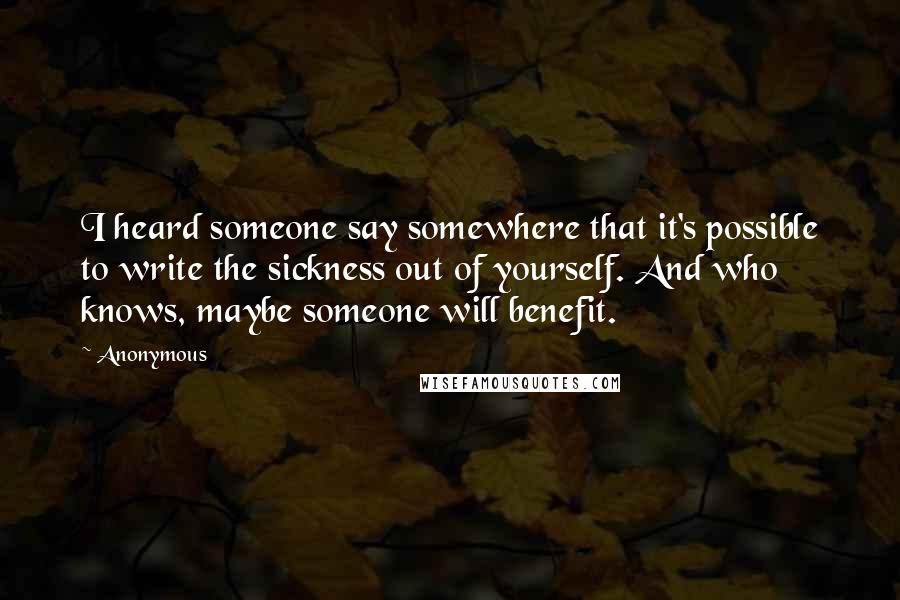 Anonymous Quotes: I heard someone say somewhere that it's possible to write the sickness out of yourself. And who knows, maybe someone will benefit.