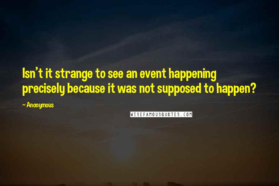 Anonymous Quotes: Isn't it strange to see an event happening precisely because it was not supposed to happen?