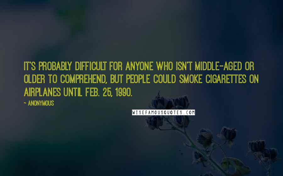 Anonymous Quotes: It's probably difficult for anyone who isn't middle-aged or older to comprehend, but people could smoke cigarettes on airplanes until Feb. 25, 1990.