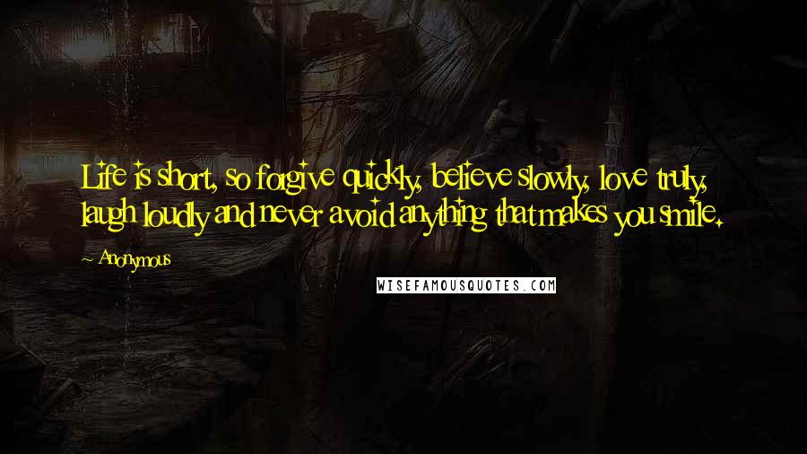 Anonymous Quotes: Life is short, so forgive quickly, believe slowly, love truly, laugh loudly and never avoid anything that makes you smile.