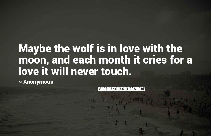 Anonymous Quotes: Maybe the wolf is in love with the moon, and each month it cries for a love it will never touch.