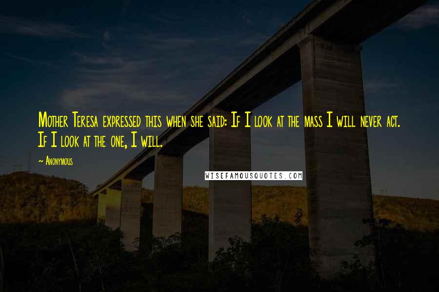 Anonymous Quotes: Mother Teresa expressed this when she said: If I look at the mass I will never act. If I look at the one, I will.