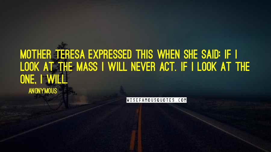 Anonymous Quotes: Mother Teresa expressed this when she said: If I look at the mass I will never act. If I look at the one, I will.