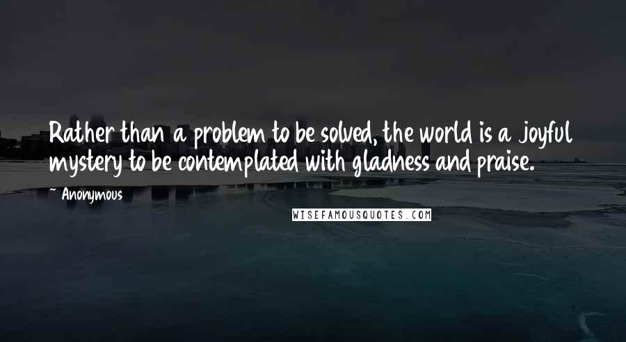 Anonymous Quotes: Rather than a problem to be solved, the world is a joyful mystery to be contemplated with gladness and praise.