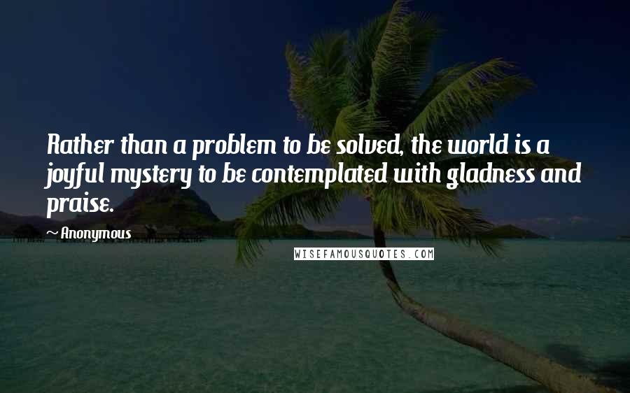 Anonymous Quotes: Rather than a problem to be solved, the world is a joyful mystery to be contemplated with gladness and praise.