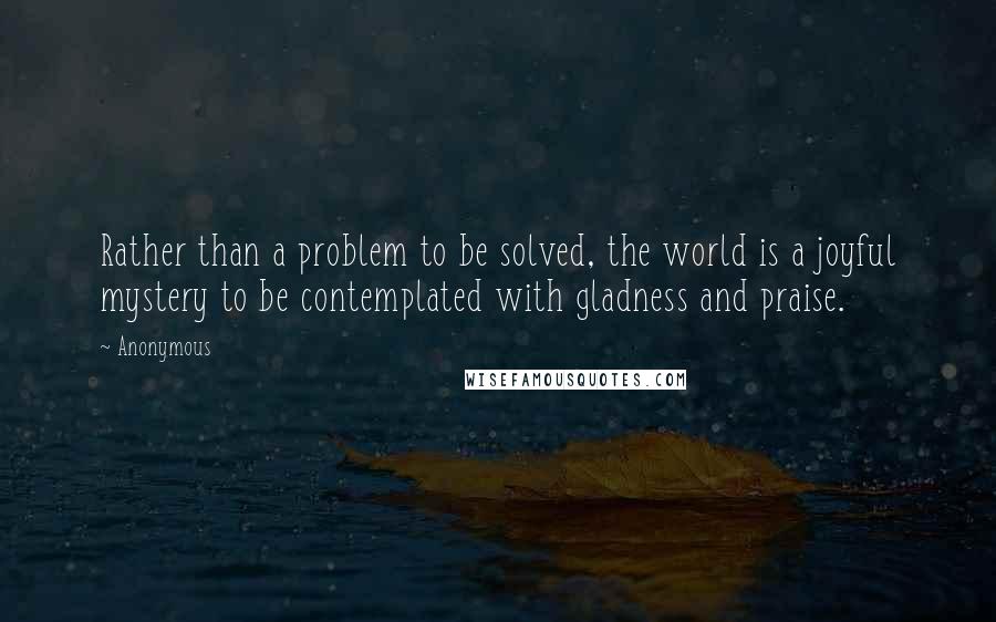 Anonymous Quotes: Rather than a problem to be solved, the world is a joyful mystery to be contemplated with gladness and praise.