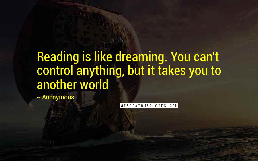 Anonymous Quotes: Reading is like dreaming. You can't control anything, but it takes you to another world