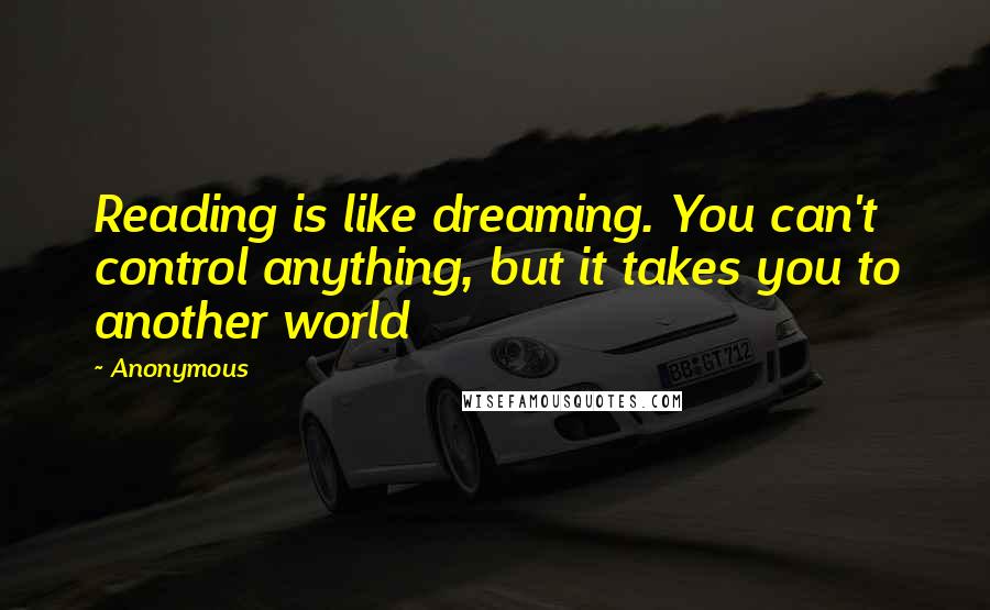 Anonymous Quotes: Reading is like dreaming. You can't control anything, but it takes you to another world