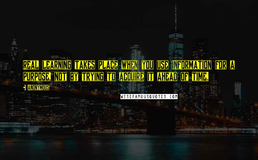 Anonymous Quotes: Real learning takes place when you use information for a purpose, not by trying to acquire it ahead of time.