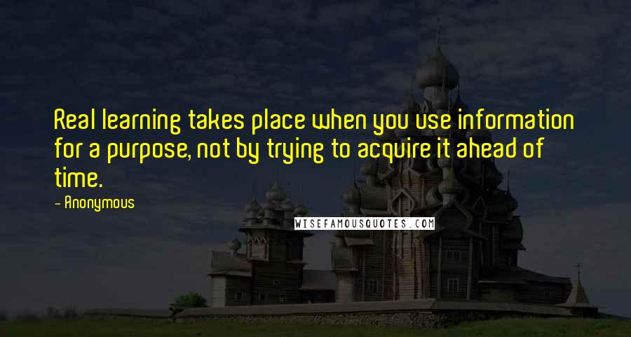 Anonymous Quotes: Real learning takes place when you use information for a purpose, not by trying to acquire it ahead of time.