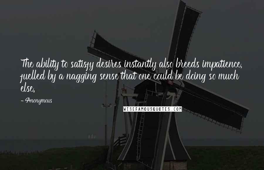 Anonymous Quotes: The ability to satisfy desires instantly also breeds impatience, fuelled by a nagging sense that one could be doing so much else.