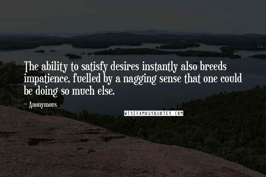 Anonymous Quotes: The ability to satisfy desires instantly also breeds impatience, fuelled by a nagging sense that one could be doing so much else.