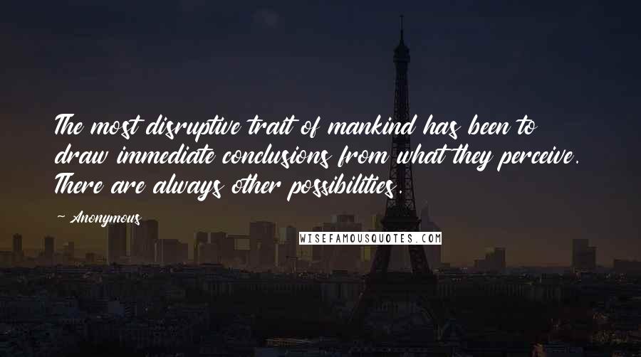 Anonymous Quotes: The most disruptive trait of mankind has been to draw immediate conclusions from what they perceive. There are always other possibilities.