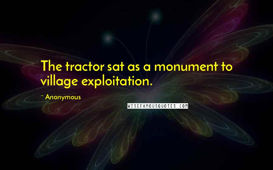 Anonymous Quotes: The tractor sat as a monument to village exploitation.