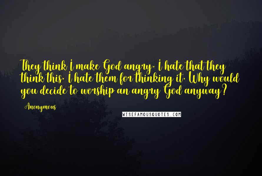 Anonymous Quotes: They think I make God angry. I hate that they think this. I hate them for thinking it. Why would you decide to worship an angry God anyway?