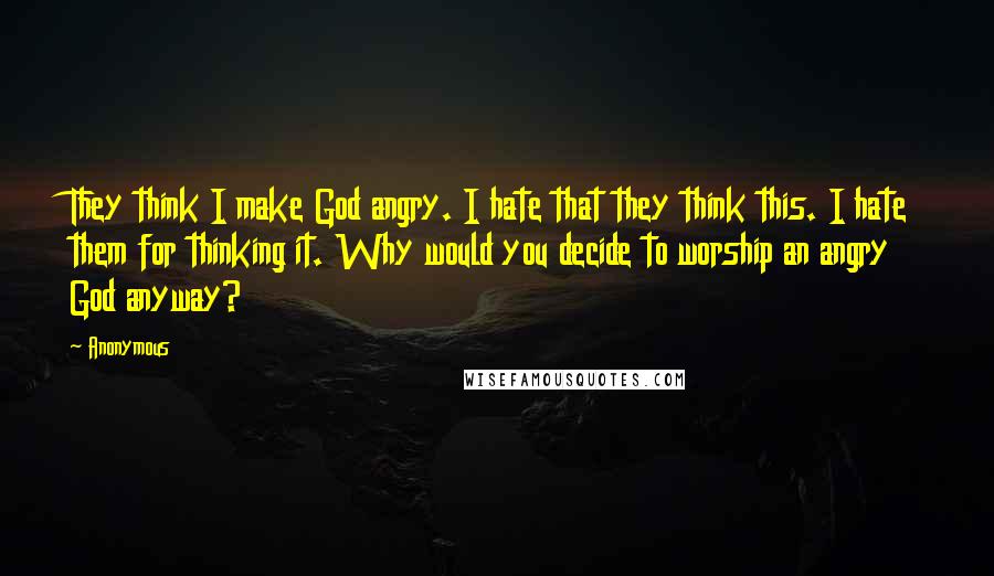 Anonymous Quotes: They think I make God angry. I hate that they think this. I hate them for thinking it. Why would you decide to worship an angry God anyway?