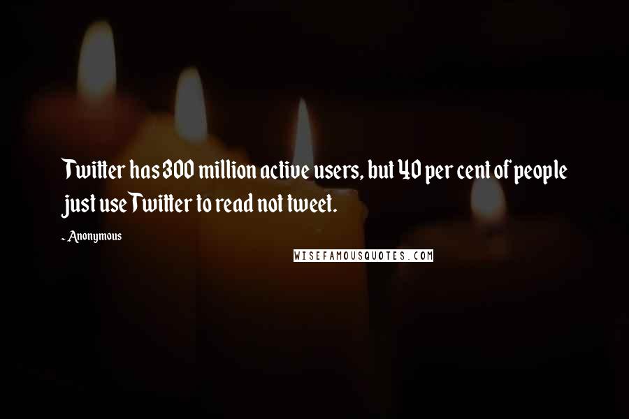 Anonymous Quotes: Twitter has 300 million active users, but 40 per cent of people just use Twitter to read not tweet.