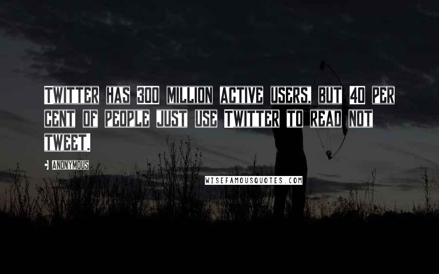 Anonymous Quotes: Twitter has 300 million active users, but 40 per cent of people just use Twitter to read not tweet.