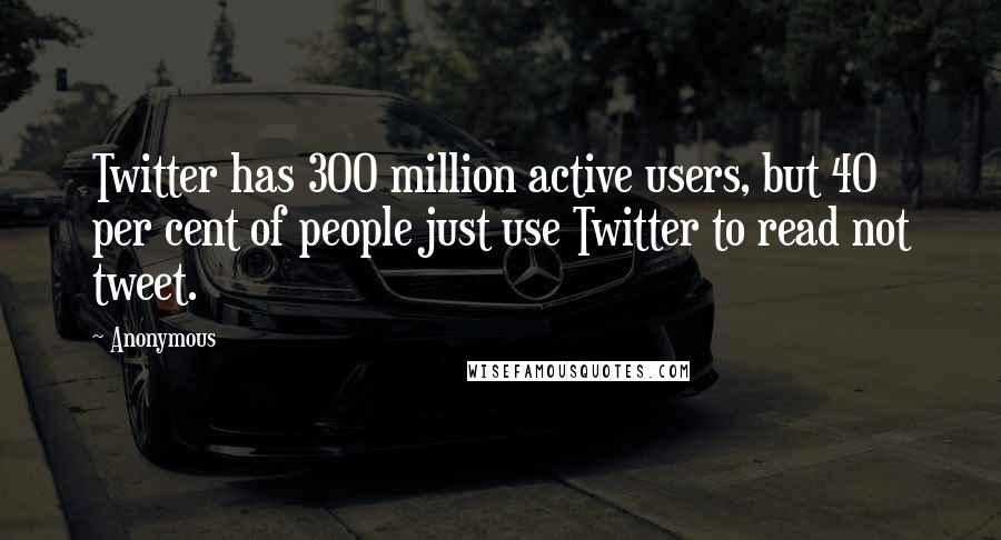 Anonymous Quotes: Twitter has 300 million active users, but 40 per cent of people just use Twitter to read not tweet.