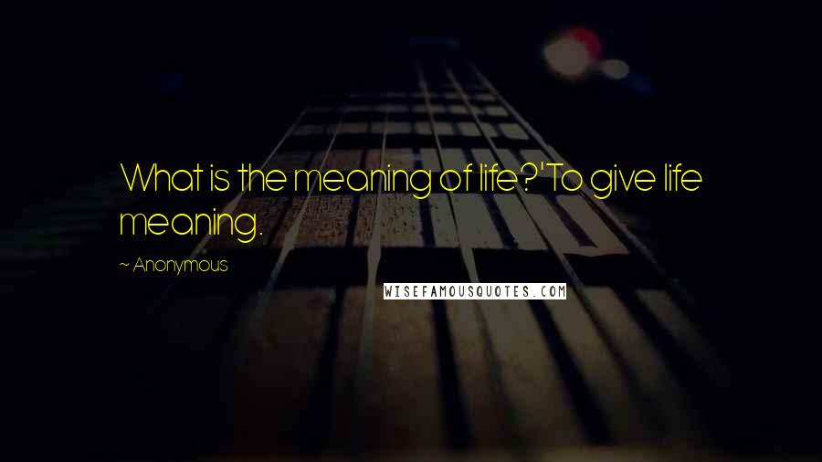 Anonymous Quotes: What is the meaning of life?'To give life meaning.