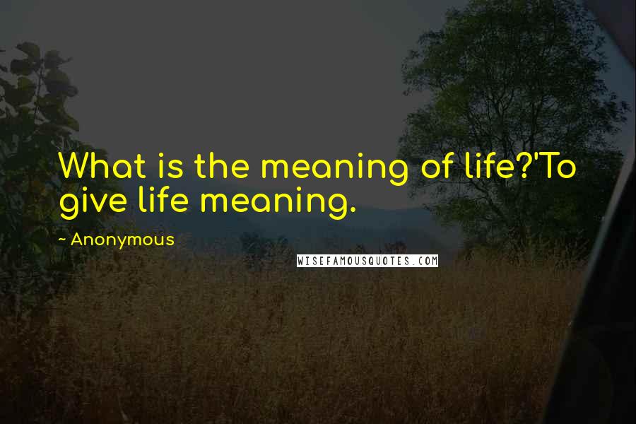 Anonymous Quotes: What is the meaning of life?'To give life meaning.